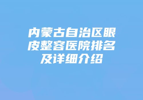 内蒙古自治区眼皮整容医院排名及详细介绍