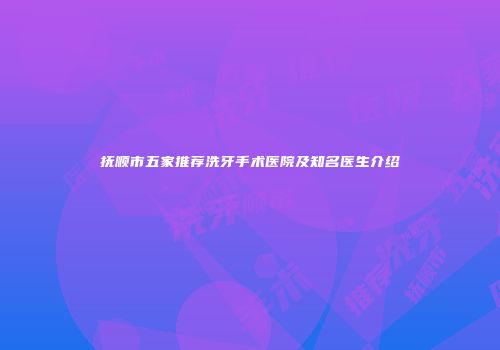 抚顺市五家推荐洗牙手术医院及知名医生介绍