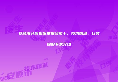 安顺市牙磨损医生排名前十：技术精湛、口碑良好专家介绍