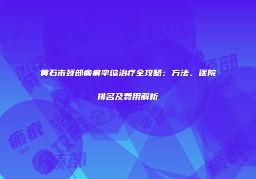 黄石市颈部瘢痕挛缩治疗全攻略：方法、医院排名及费用解析