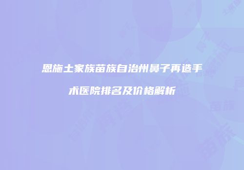 恩施土家族苗族自治州鼻子再造手术医院排名及价格解析