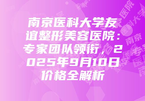 南京医科大学友谊整形美容医院：专家团队领衔，2025年9月10日价格全解析