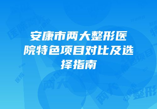 安康市两大整形医院特色项目对比及选择指南