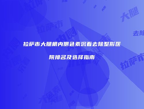 拉萨市大腿根内侧色素沉着去除整形医院排名及选择指南