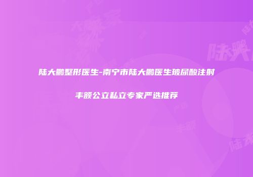 陆大鹏整形医生-南宁市陆大鹏医生玻尿酸注射丰额公立私立专家严选推荐