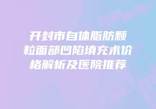 开封市自体脂肪颗粒面部凹陷填充术价格解析及医院推荐