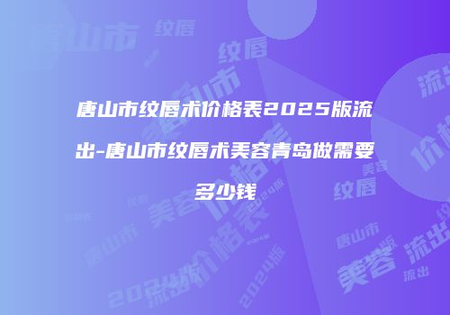 唐山市纹唇术价格表2025版流出-唐山市纹唇术美容青岛做需要多少钱