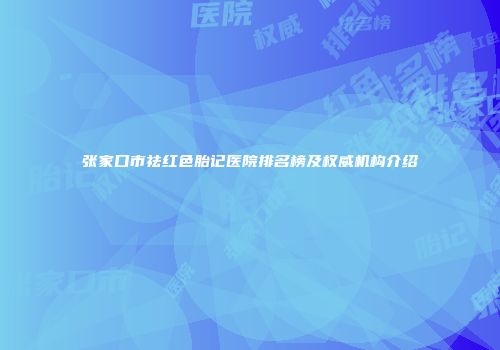 张家口市祛红色胎记医院排名榜及权威机构介绍