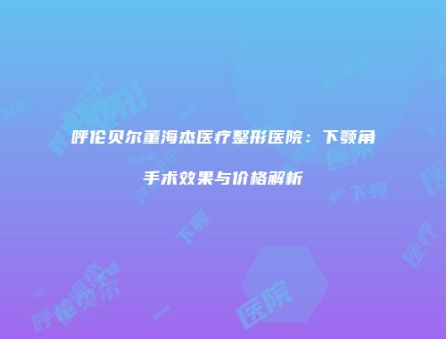 呼伦贝尔董海杰医疗整形医院：下颚角手术效果与价格解析