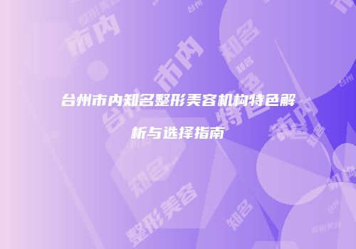 台州市内知名整形美容机构特色解析与选择指南