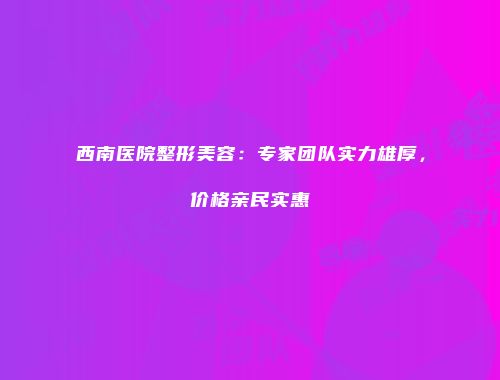 西南医院整形美容：专家团队实力雄厚，价格亲民实惠