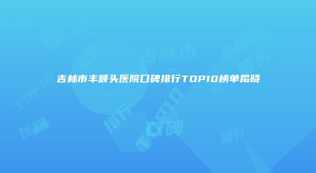 吉林市丰额头医院口碑排行TOP10榜单揭晓