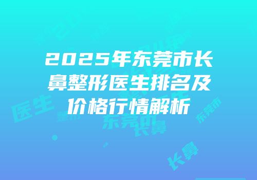 2025年东莞市长鼻整形医生排名及价格行情解析