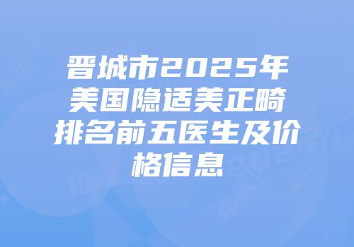 晋城市2025年美国隐适美正畸排名前五医生及价格信息
