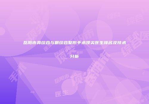 岳阳市鼻综合与眼综合整形手术顶尖医生排名及技术分析