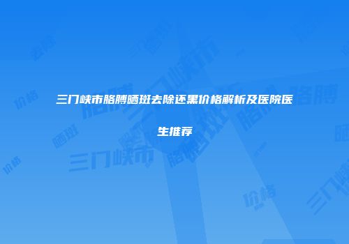 三门峡市胳膊晒斑去除还黑价格解析及医院医生推荐