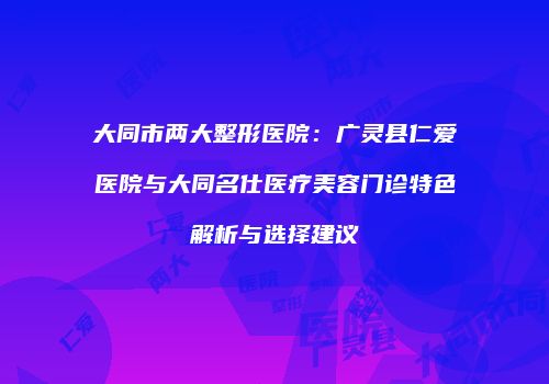 大同市两大整形医院：广灵县仁爱医院与大同名仕医疗美容门诊特色解析与选择建议