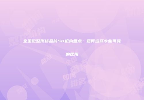 全国微整形排名前50机构盘点：如何选择专业可靠的医院