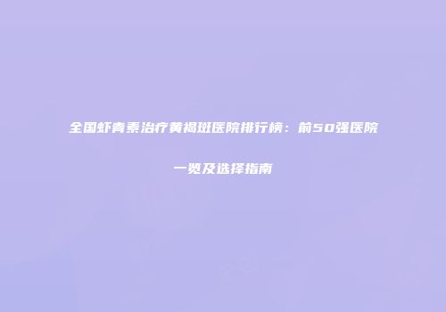 全国虾青素治疗黄褐斑医院排行榜：前50强医院一览及选择指南