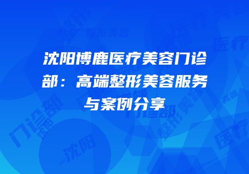 沈阳博鹿医疗美容门诊部：高端整形美容服务与案例分享