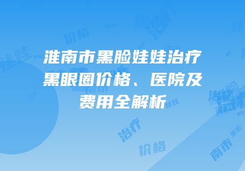 淮南市黑脸娃娃治疗黑眼圈价格、医院及费用全解析