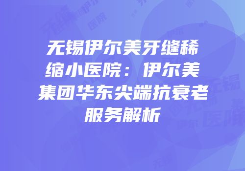 无锡伊尔美牙缝稀缩小医院：伊尔美集团华东尖端抗衰老服务解析