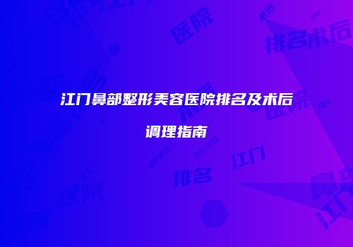 江门鼻部整形美容医院排名及术后调理指南