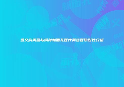 遵义约美嘉与桐梓新面孔医疗美容医院对比分析