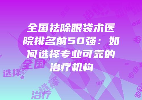 全国祛除眼袋术医院排名前50强：如何选择专业可靠的治疗机构