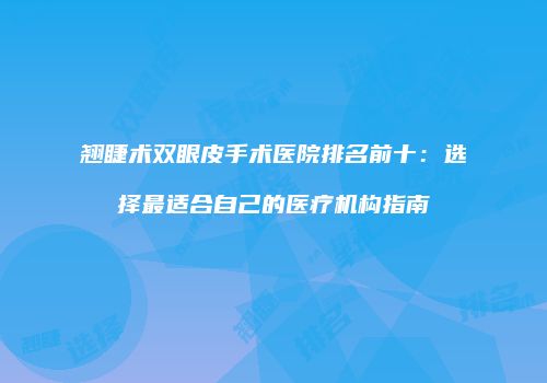 翘睫术双眼皮手术医院排名前十：选择最适合自己的医疗机构指南