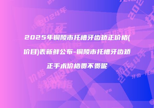 2025年铜陵市托槽牙齿矫正价格(价目)表新鲜公布-铜陵市托槽牙齿矫正手术价格贵不贵呢