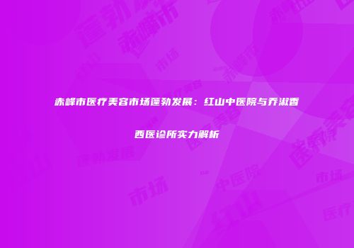 赤峰市医疗美容市场蓬勃发展：红山中医院与乔淑香西医诊所实力解析