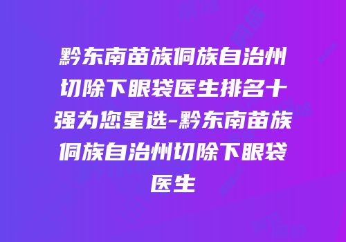 黔东南苗族侗族自治州切除下眼袋医生排名十强为您星选-黔东南苗族侗族自治州切除下眼袋医生