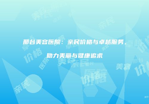 邢台美容医院：亲民价格与卓越服务，助力美丽与健康追求