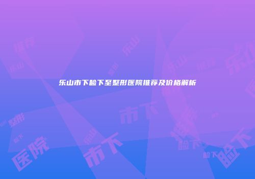 乐山市下睑下至整形医院推荐及价格解析