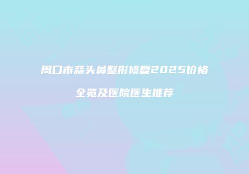 周口市蒜头鼻整形修复2025价格全览及医院医生推荐