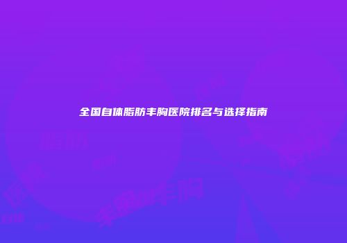 全国自体脂肪丰胸医院排名与选择指南