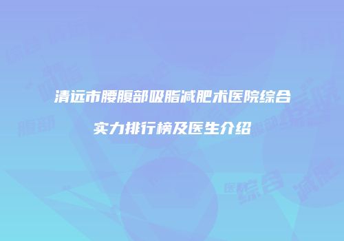 清远市腰腹部吸脂减肥术医院综合实力排行榜及医生介绍
