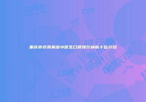 重庆市切鼻翼缩小医生口碑排行榜前十位介绍