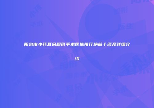 阳泉市小孩耳朵畸形手术医生排行榜前十名及详细介绍