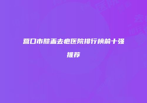 营口市膝盖去疤医院排行榜前十强推荐