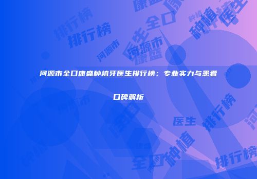河源市全口康盛种植牙医生排行榜：专业实力与患者口碑解析