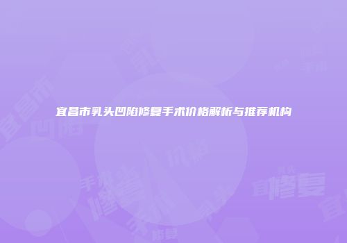 宜昌市乳头凹陷修复手术价格解析与推荐机构