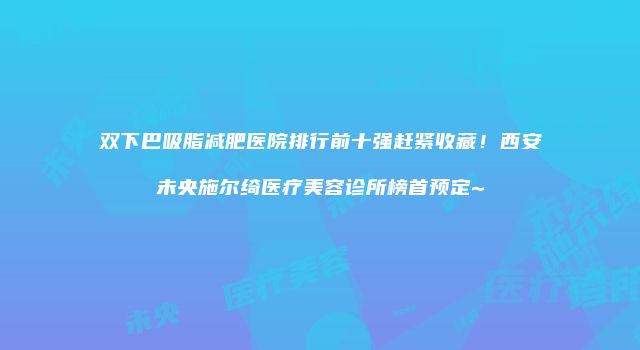 双下巴吸脂减肥医院排行前十强赶紧收藏！西安未央施尔绮医疗美容诊所榜首预定~