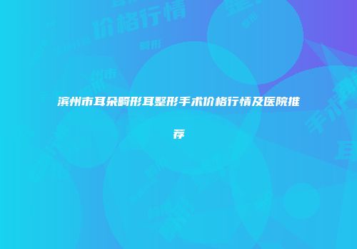 滨州市耳朵畸形耳整形手术价格行情及医院推荐