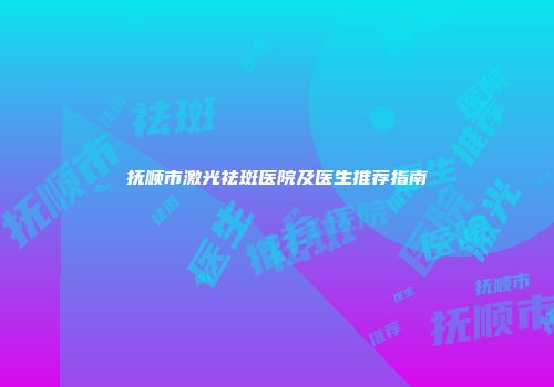 抚顺市激光祛斑医院及医生推荐指南