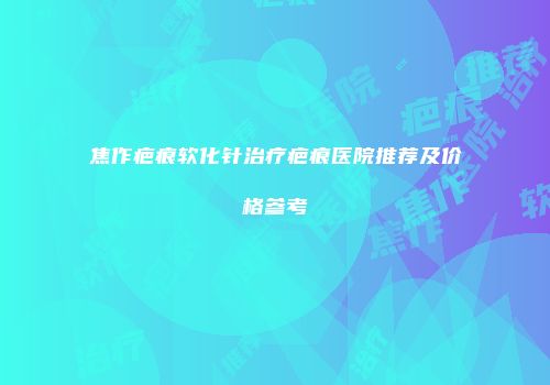 焦作疤痕软化针治疗疤痕医院推荐及价格参考