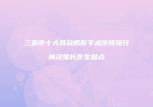三亚市十大耳朵畸形手术医院排行榜及擅长医生盘点