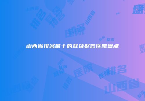 山西省排名前十的耳朵整容医院盘点