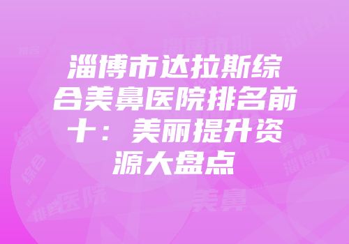 淄博市达拉斯综合美鼻医院排名前十：美丽提升资源大盘点